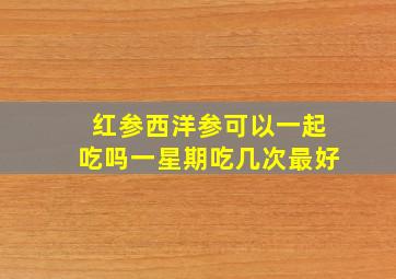 红参西洋参可以一起吃吗一星期吃几次最好