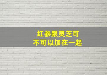 红参跟灵芝可不可以加在一起