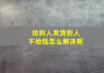 给别人发货别人不给钱怎么解决呢