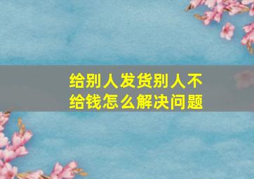 给别人发货别人不给钱怎么解决问题