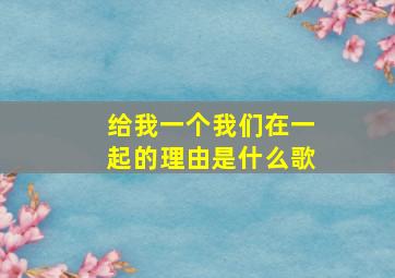 给我一个我们在一起的理由是什么歌