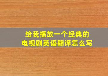 给我播放一个经典的电视剧英语翻译怎么写