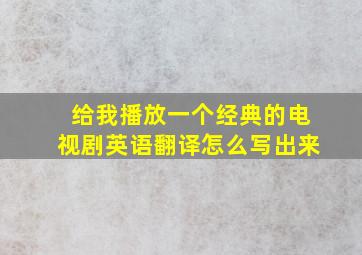 给我播放一个经典的电视剧英语翻译怎么写出来