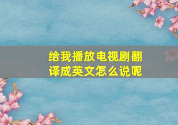 给我播放电视剧翻译成英文怎么说呢