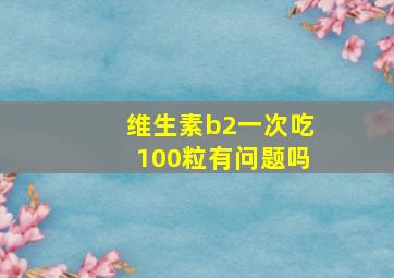 维生素b2一次吃100粒有问题吗