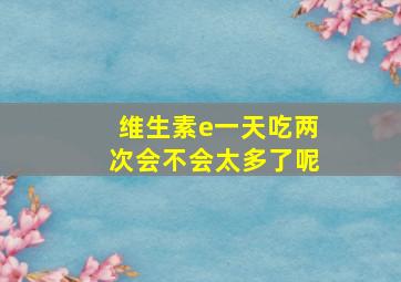 维生素e一天吃两次会不会太多了呢