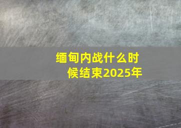 缅甸内战什么时候结束2025年