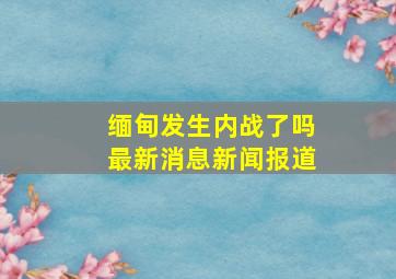 缅甸发生内战了吗最新消息新闻报道