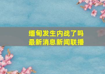 缅甸发生内战了吗最新消息新闻联播