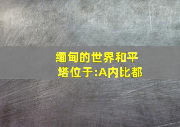 缅甸的世界和平塔位于:A内比都