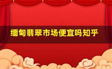 缅甸翡翠市场便宜吗知乎