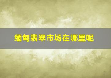 缅甸翡翠市场在哪里呢