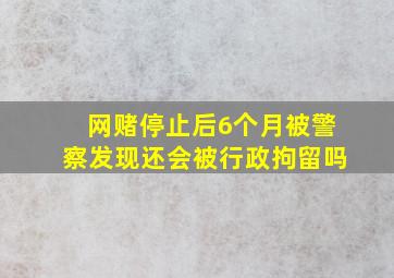 网赌停止后6个月被警察发现还会被行政拘留吗