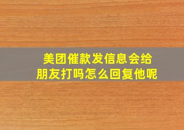 美团催款发信息会给朋友打吗怎么回复他呢