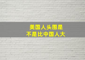 美国人头围是不是比中国人大