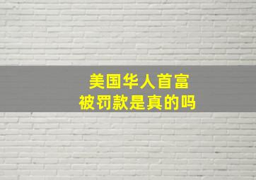 美国华人首富被罚款是真的吗