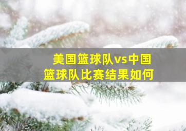 美国篮球队vs中国篮球队比赛结果如何