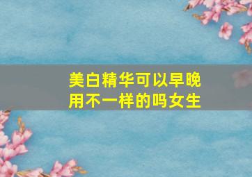 美白精华可以早晚用不一样的吗女生