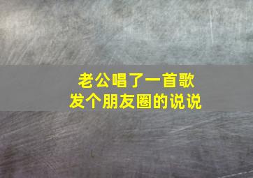 老公唱了一首歌发个朋友圈的说说