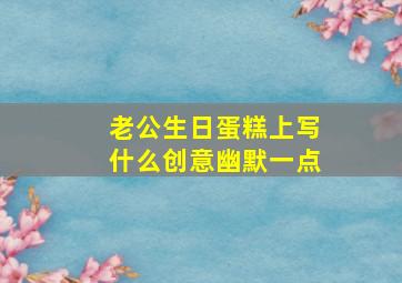 老公生日蛋糕上写什么创意幽默一点