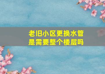 老旧小区更换水管是需要整个楼层吗