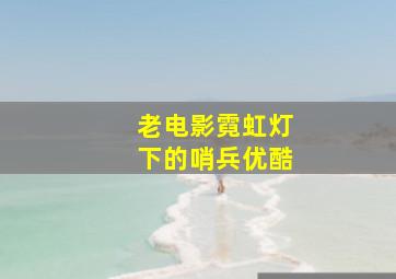 老电影霓虹灯下的哨兵优酷