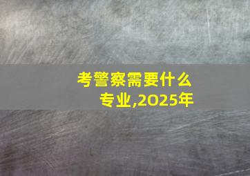 考警察需要什么专业,2O25年