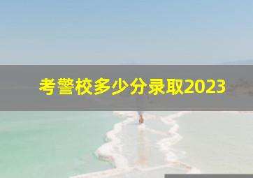 考警校多少分录取2023