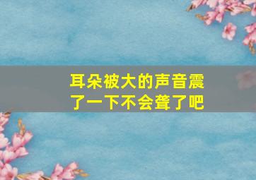 耳朵被大的声音震了一下不会聋了吧