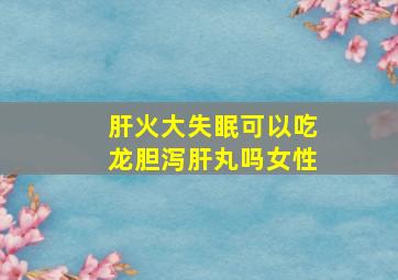 肝火大失眠可以吃龙胆泻肝丸吗女性