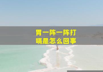 胃一阵一阵打嗝是怎么回事