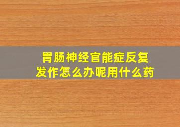 胃肠神经官能症反复发作怎么办呢用什么药