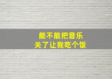 能不能把音乐关了让我吃个饭