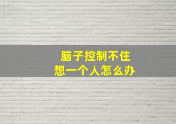 脑子控制不住想一个人怎么办