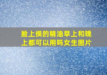 脸上摸的精油早上和晚上都可以用吗女生图片