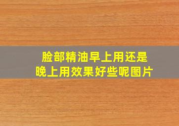 脸部精油早上用还是晚上用效果好些呢图片