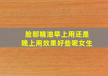 脸部精油早上用还是晚上用效果好些呢女生