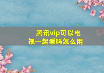 腾讯vip可以电视一起看吗怎么用