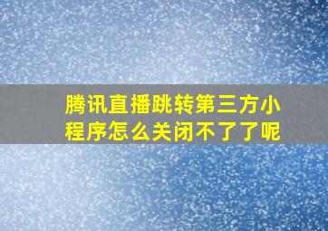 腾讯直播跳转第三方小程序怎么关闭不了了呢