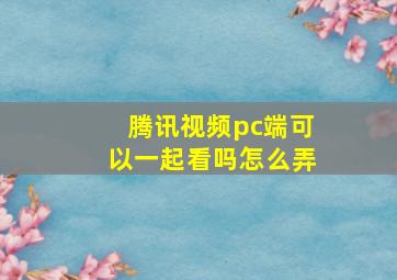 腾讯视频pc端可以一起看吗怎么弄