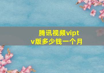 腾讯视频viptv版多少钱一个月