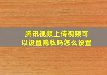 腾讯视频上传视频可以设置隐私吗怎么设置