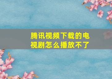 腾讯视频下载的电视剧怎么播放不了