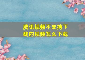 腾讯视频不支持下载的视频怎么下载