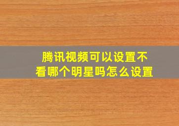 腾讯视频可以设置不看哪个明星吗怎么设置