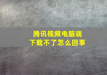 腾讯视频电脑端下载不了怎么回事