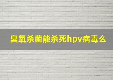 臭氧杀菌能杀死hpv病毒么