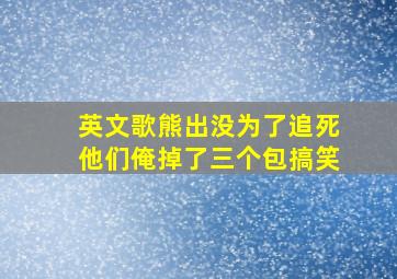 英文歌熊出没为了追死他们俺掉了三个包搞笑