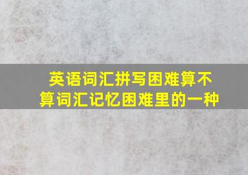 英语词汇拼写困难算不算词汇记忆困难里的一种