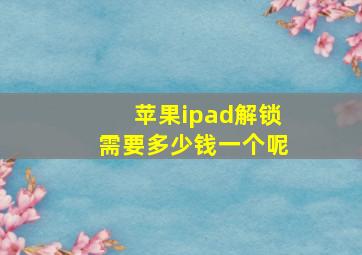 苹果ipad解锁需要多少钱一个呢